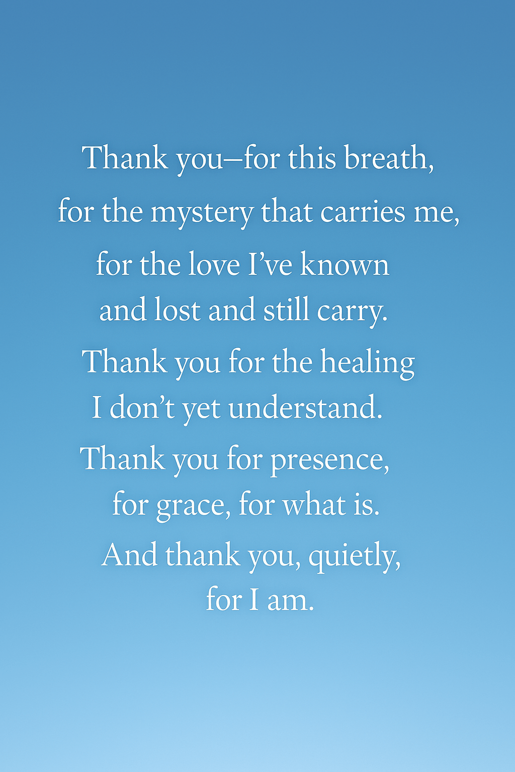 Thank you—for this breath,for the mystery that carries me,for the love I’ve known and lost and still carry.Thank you for the healing I don’t yet understand.Thank you for presence, for grace, for what is.And thank you, quietly, for I&nbsp;am.